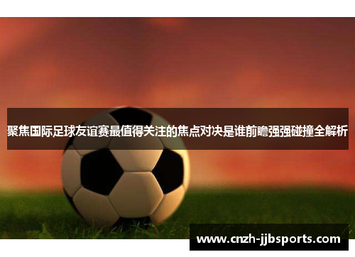 聚焦国际足球友谊赛最值得关注的焦点对决是谁前瞻强强碰撞全解析 聚焦国际足球友谊赛最值得关注的焦点对决是谁前瞻强强碰撞全解析